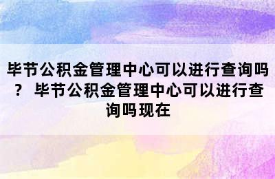 毕节公积金管理中心可以进行查询吗？ 毕节公积金管理中心可以进行查询吗现在